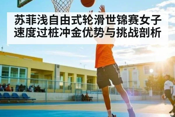 苏菲浅自由式轮滑世锦赛女子速度过桩冲金优势与挑战剖析