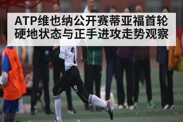 ATP维也纳公开赛蒂亚福首轮硬地状态与正手进攻走势观察