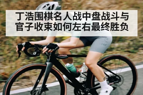 丁浩围棋名人战中盘战斗与官子收束如何左右最终胜负