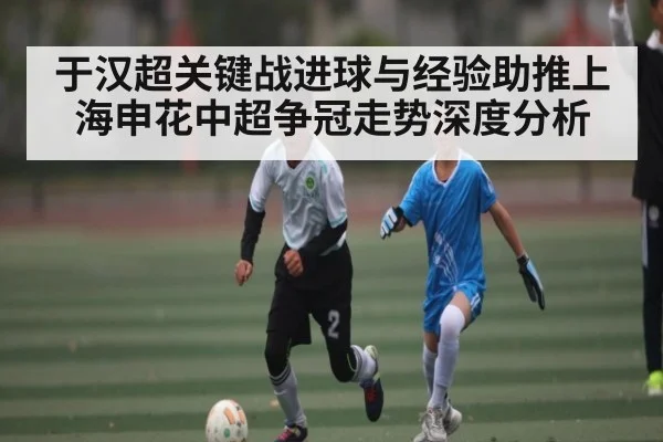 于汉超关键战进球与经验助推上海申花中超争冠走势深度分析