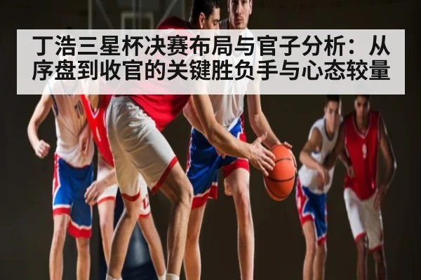 丁浩三星杯决赛布局与官子分析:从序盘到收官的关键胜负手与心态较量