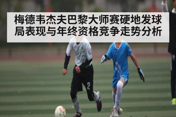 梅德韦杰夫巴黎大师赛硬地发球局表现与年终资格竞争走势分析